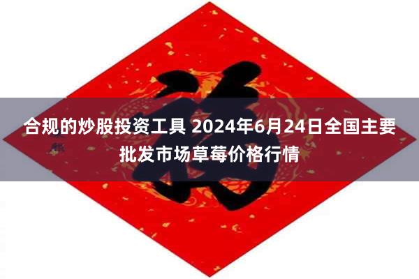 合规的炒股投资工具 2024年6月24日全国主要批发市场草莓价格行情