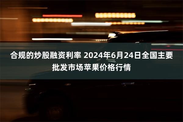 合规的炒股融资利率 2024年6月24日全国主要批发市场苹果价格行情