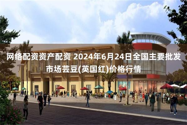 网络配资资产配资 2024年6月24日全国主要批发市场芸豆(英国红)价格行情