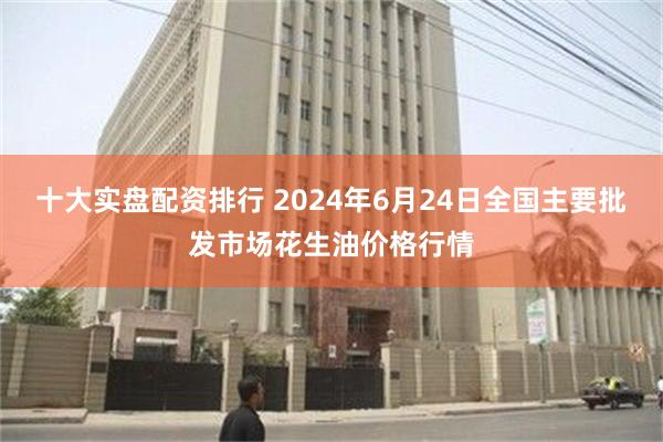 十大实盘配资排行 2024年6月24日全国主要批发市场花生油价格行情