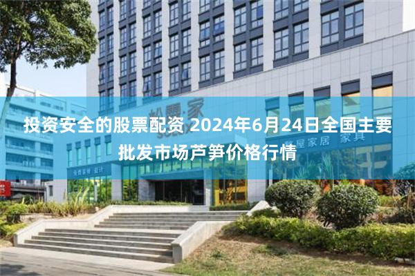 投资安全的股票配资 2024年6月24日全国主要批发市场芦笋价格行情