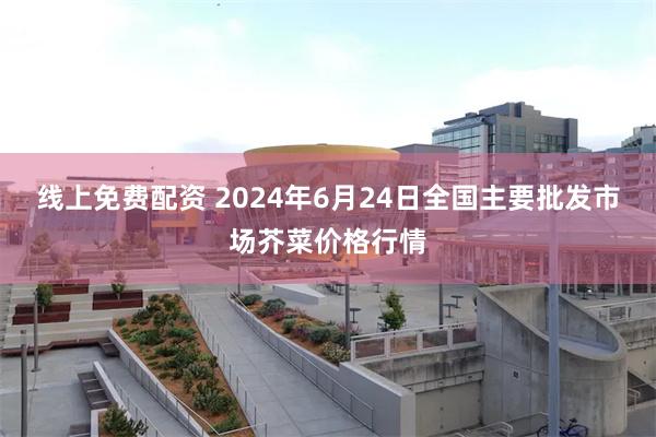 线上免费配资 2024年6月24日全国主要批发市场芥菜价格行情