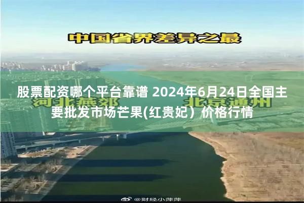 股票配资哪个平台靠谱 2024年6月24日全国主要批发市场芒果(红贵妃）价格行情