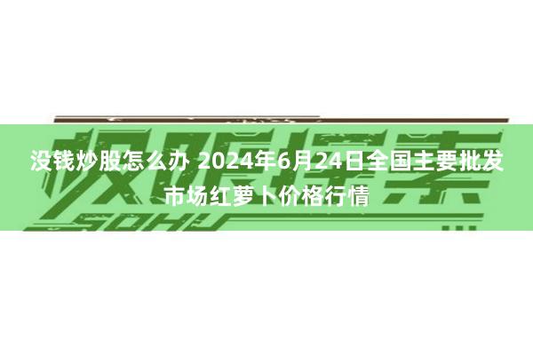 没钱炒股怎么办 2024年6月24日全国主要批发市场红萝卜价格行情