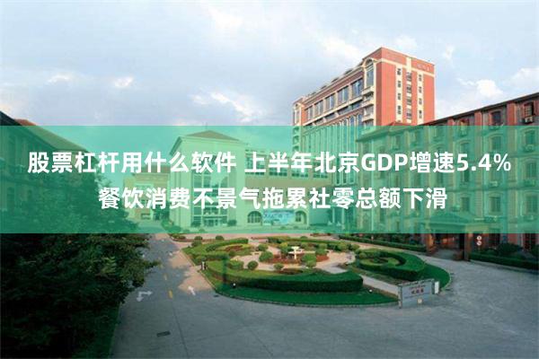 股票杠杆用什么软件 上半年北京GDP增速5.4% 餐饮消费不景气拖累社零总额下滑