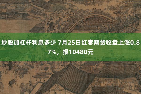 炒股加杠杆利息多少 7月25日红枣期货收盘上涨0.87%，报10480元