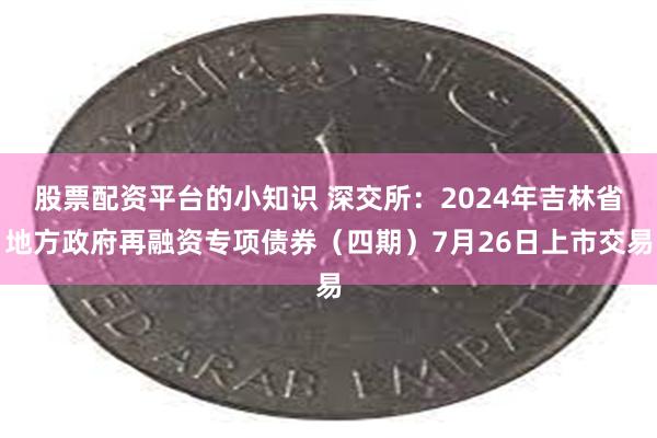 股票配资平台的小知识 深交所：2024年吉林省地方政府再融资专项债券（四期）7月26日上市交易