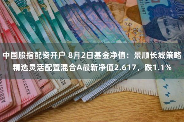 中国股指配资开户 8月2日基金净值：景顺长城策略精选灵活配置混合A最新净值2.617，跌1.1%