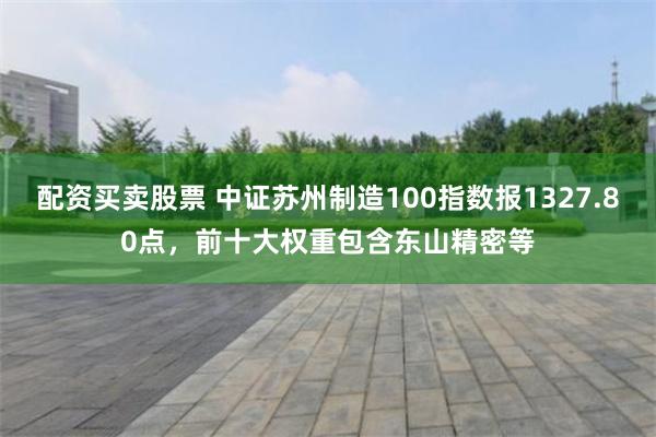 配资买卖股票 中证苏州制造100指数报1327.80点，前十大权重包含东山精密等