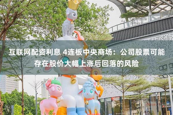 互联网配资利息 4连板中央商场：公司股票可能存在股价大幅上涨后回落的风险