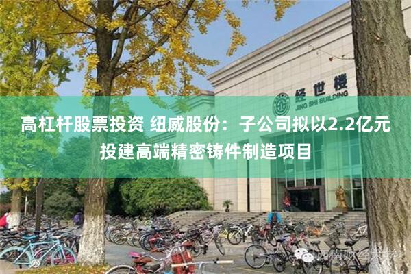 高杠杆股票投资 纽威股份：子公司拟以2.2亿元投建高端精密铸件制造项目