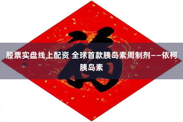 股票实盘线上配资 全球首款胰岛素周制剂——依柯胰岛素