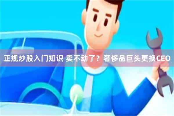 正规炒股入门知识 卖不动了？奢侈品巨头更换CEO