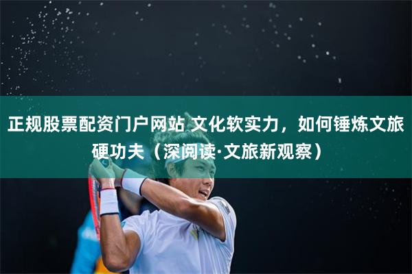 正规股票配资门户网站 文化软实力，如何锤炼文旅硬功夫（深阅读·文旅新观察）