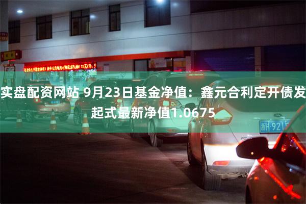 实盘配资网站 9月23日基金净值：鑫元合利定开债发起式最新净值1.0675