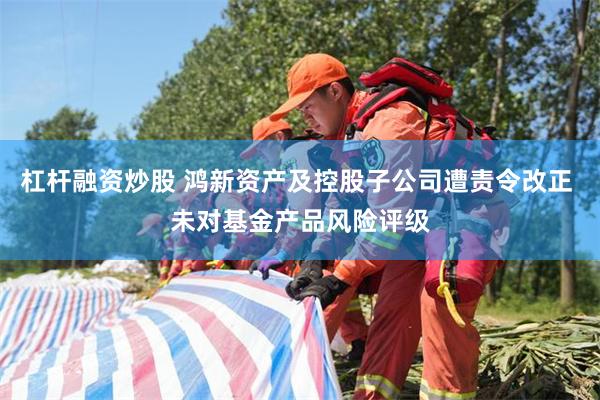 杠杆融资炒股 鸿新资产及控股子公司遭责令改正 未对基金产品风险评级