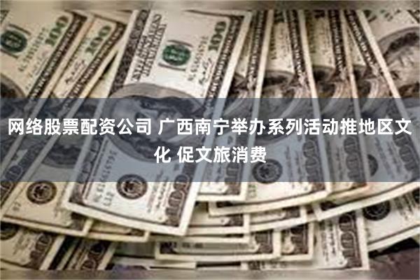 网络股票配资公司 广西南宁举办系列活动推地区文化 促文旅消费