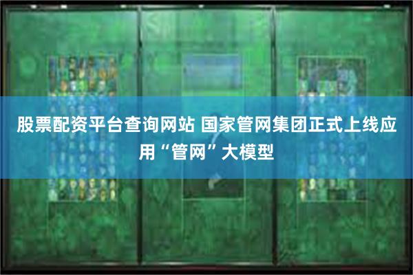 股票配资平台查询网站 国家管网集团正式上线应用“管网”大模型