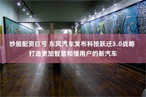 炒股配资巨亏 东风汽车发布科技跃迁3.0战略 打造更加智慧和懂用户的新汽车