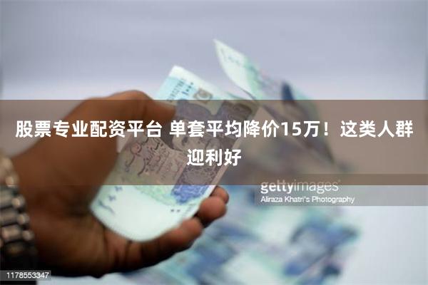 股票专业配资平台 单套平均降价15万！这类人群迎利好