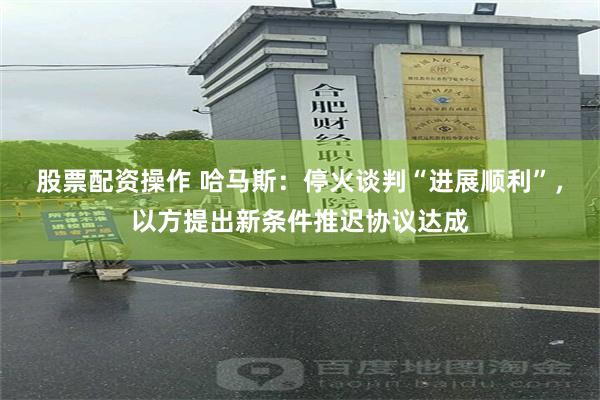 股票配资操作 哈马斯：停火谈判“进展顺利”，以方提出新条件推迟协议达成