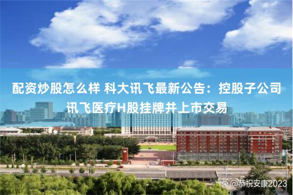 配资炒股怎么样 科大讯飞最新公告：控股子公司讯飞医疗H股挂牌并上市交易