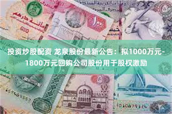 投资炒股配资 龙泉股份最新公告：拟1000万元-1800万元回购公司股份用于股权激励