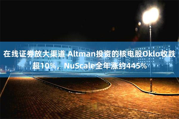 在线证劵放大渠道 Altman投资的核电股Oklo收跌超10%，NuScale全年涨约445%