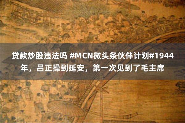 贷款炒股违法吗 #MCN微头条伙伴计划#1944年，吕正操到延安，第一次见到了毛主席