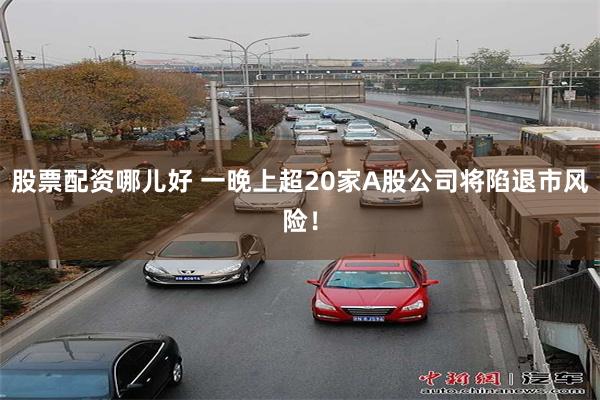 股票配资哪儿好 一晚上超20家A股公司将陷退市风险！