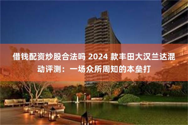 借钱配资炒股合法吗 2024 款丰田大汉兰达混动评测：一场众所周知的本垒打