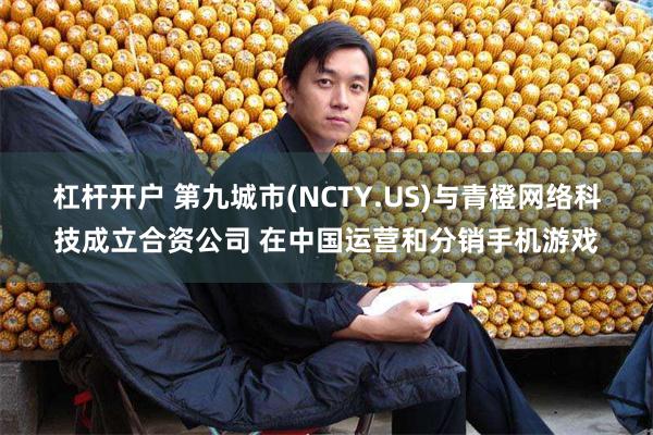 杠杆开户 第九城市(NCTY.US)与青橙网络科技成立合资公司 在中国运营和分销手机游戏